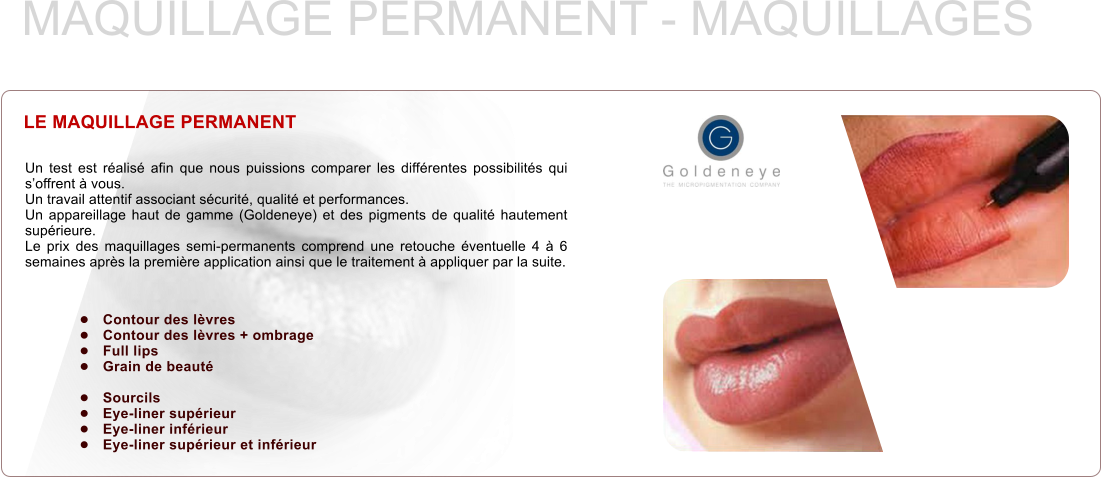 LE MAQUILLAGE PERMANENT Un test est réalisé afin que nous puissions comparer les différentes possibilités qui s’offrent à vous. Un travail attentif associant sécurité, qualité et performances. Un appareillage haut de gamme (Goldeneye) et des pigments de qualité hautement supérieure. Le prix des maquillages semi-permanents comprend une retouche éventuelle 4 à 6 semaines après la première application ainsi que le traitement à appliquer par la suite. MAQUILLAGE PERMANENT - MAQUILLAGES •	Contour des lèvres •	Contour des lèvres + ombrage •	Full lips •	Grain de beauté  •	Sourcils •	Eye-liner supérieur •	Eye-liner inférieur •	Eye-liner supérieur et inférieur